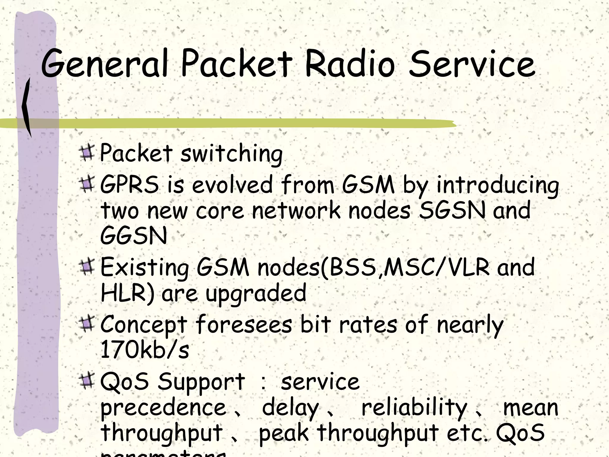 General Packet Radio Service
Packet switching
GPRS is evolved from GSM by introducing
two new core network nodes SGSN and
GGSN
Existing GSM nodes(BSS,MSC/VLR and
HLR) are upgraded
Concept foresees bit rates of nearly
170kb/s
QoS Support ： service
precedence 、 delay 、 reliability 、 mean
throughput 、 peak throughput etc. QoS

 