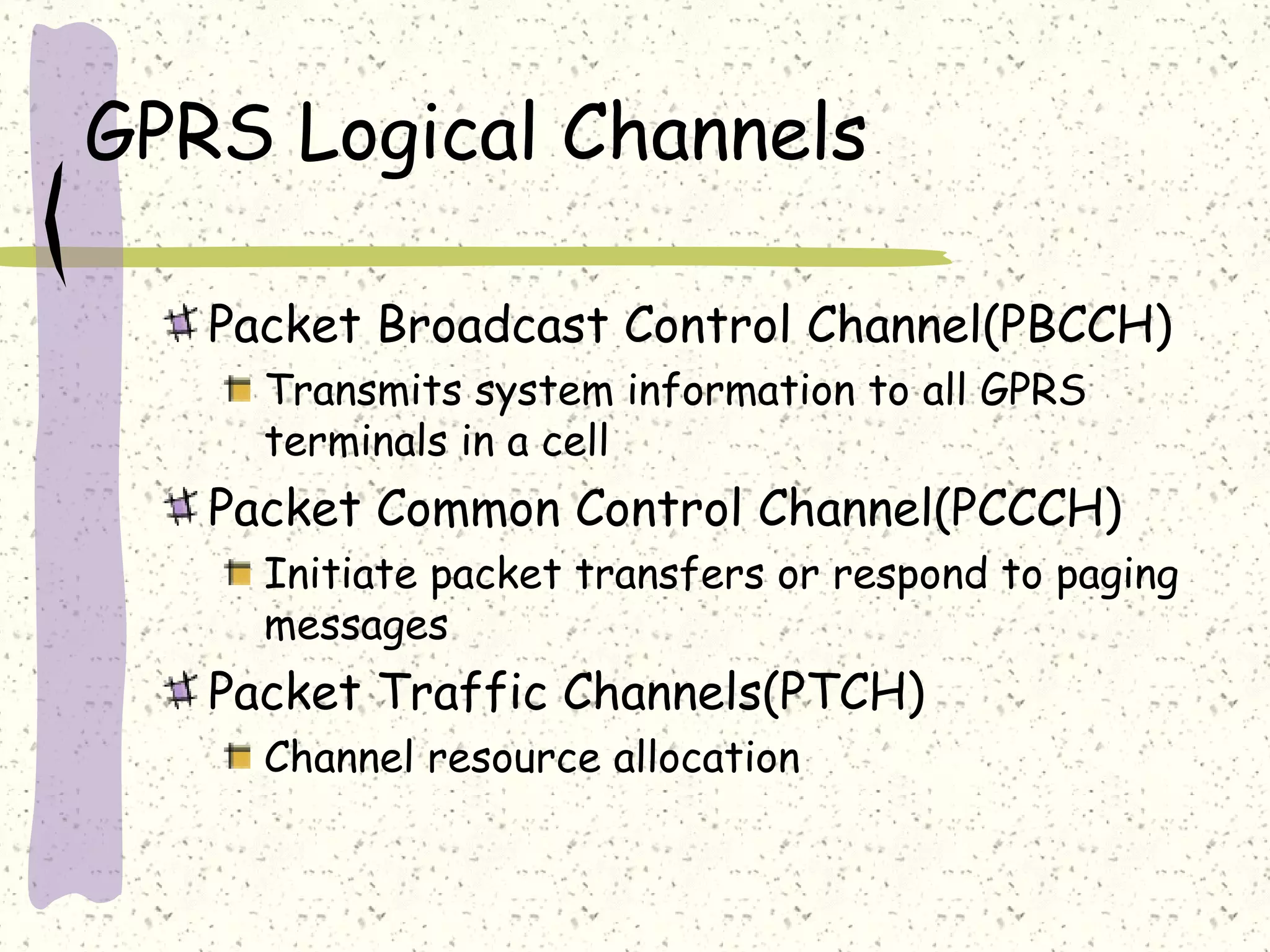 GPRS Logical Channels
Packet Broadcast Control Channel(PBCCH)
Transmits system information to all GPRS
terminals in a cell

Packet Common Control Channel(PCCCH)
Initiate packet transfers or respond to paging
messages

Packet Traffic Channels(PTCH)
Channel resource allocation

 