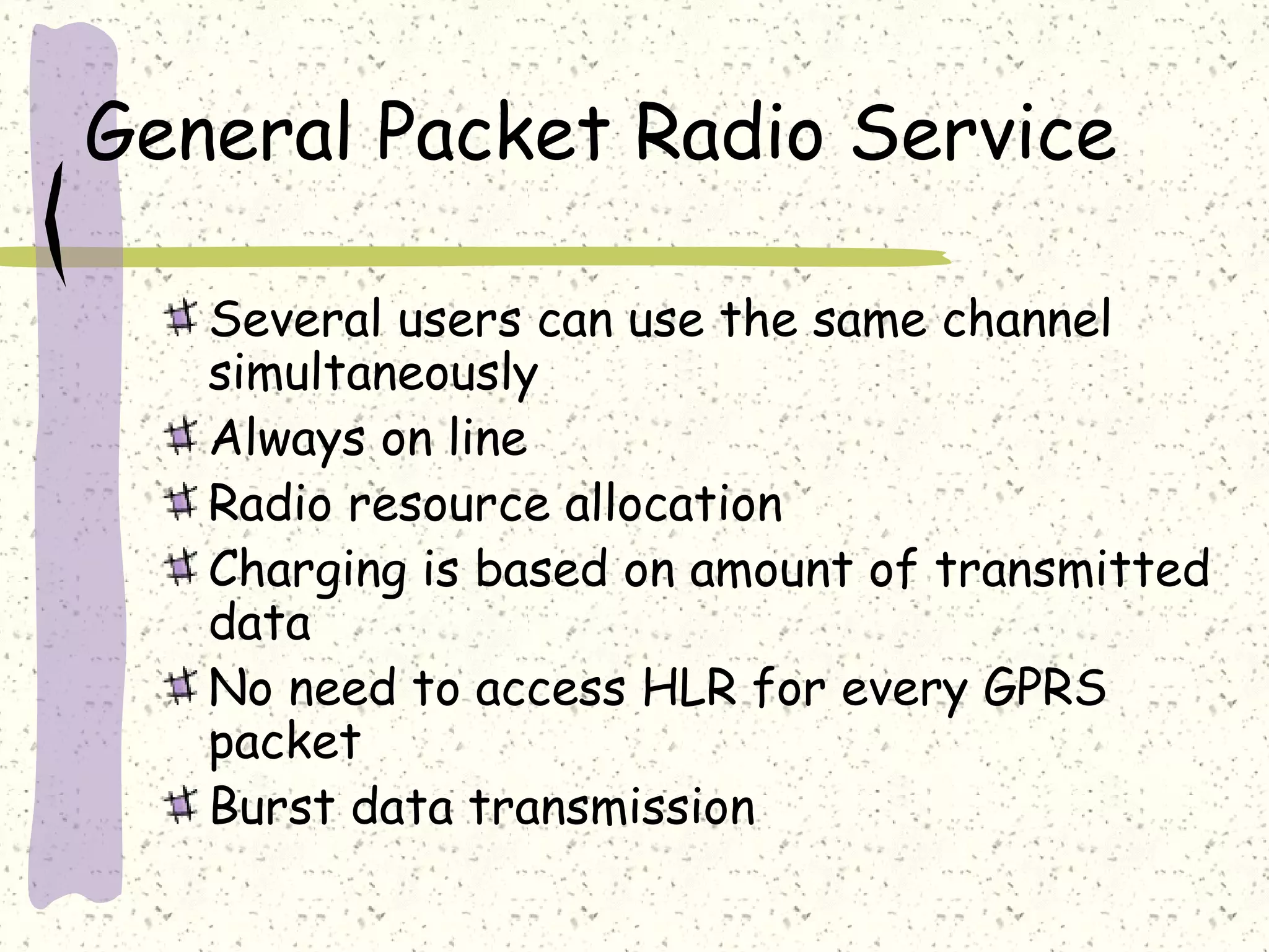 General Packet Radio Service
Several users can use the same channel
simultaneously
Always on line
Radio resource allocation
Charging is based on amount of transmitted
data
No need to access HLR for every GPRS
packet
Burst data transmission

 