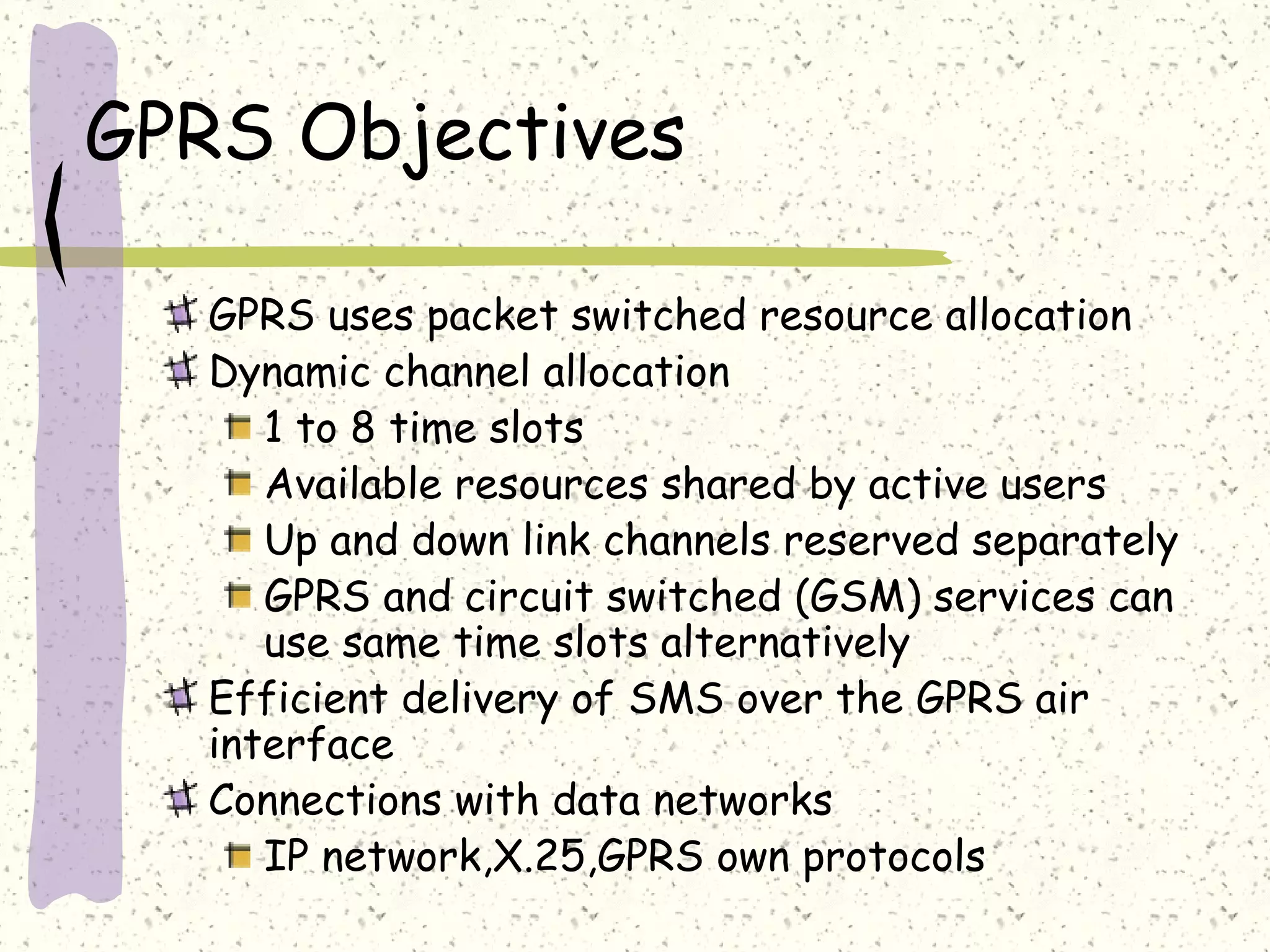 GPRS Objectives
GPRS uses packet switched resource allocation
Dynamic channel allocation
1 to 8 time slots
Available resources shared by active users
Up and down link channels reserved separately
GPRS and circuit switched (GSM) services can
use same time slots alternatively
Efficient delivery of SMS over the GPRS air
interface
Connections with data networks
IP network,X.25,GPRS own protocols

 