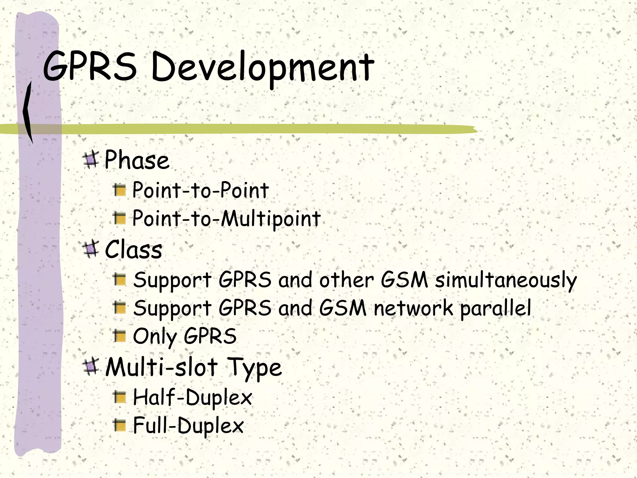 GPRS Development
Phase

Point-to-Point
Point-to-Multipoint

Class

Support GPRS and other GSM simultaneously
Support GPRS and GSM network parallel
Only GPRS

Multi-slot Type
Half-Duplex
Full-Duplex

 