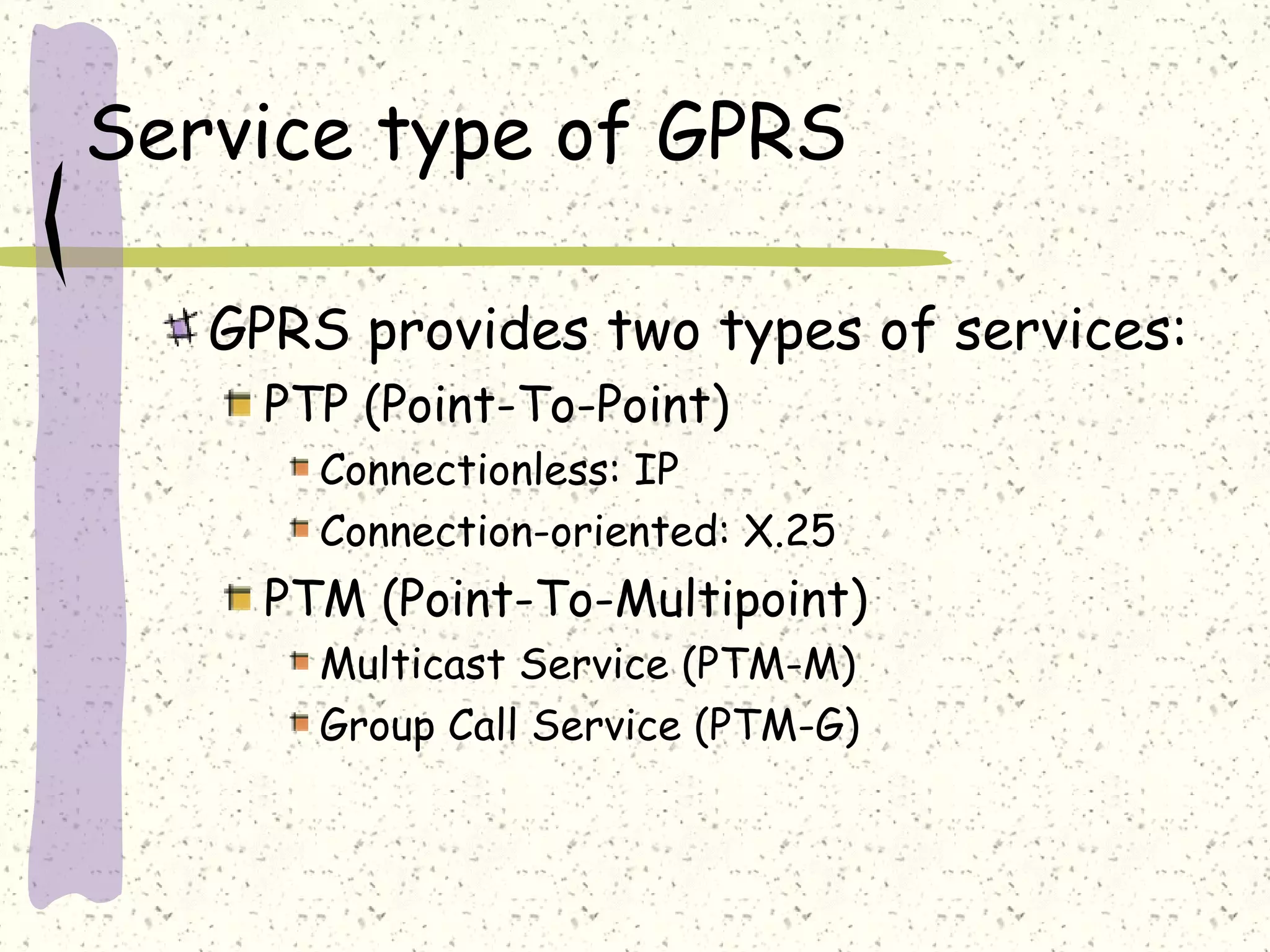 Service type of GPRS
GPRS provides two types of services:
PTP (Point-To-Point)
Connectionless: IP
Connection-oriented: X.25

PTM (Point-To-Multipoint)
Multicast Service (PTM-M)
Group Call Service (PTM-G)

 