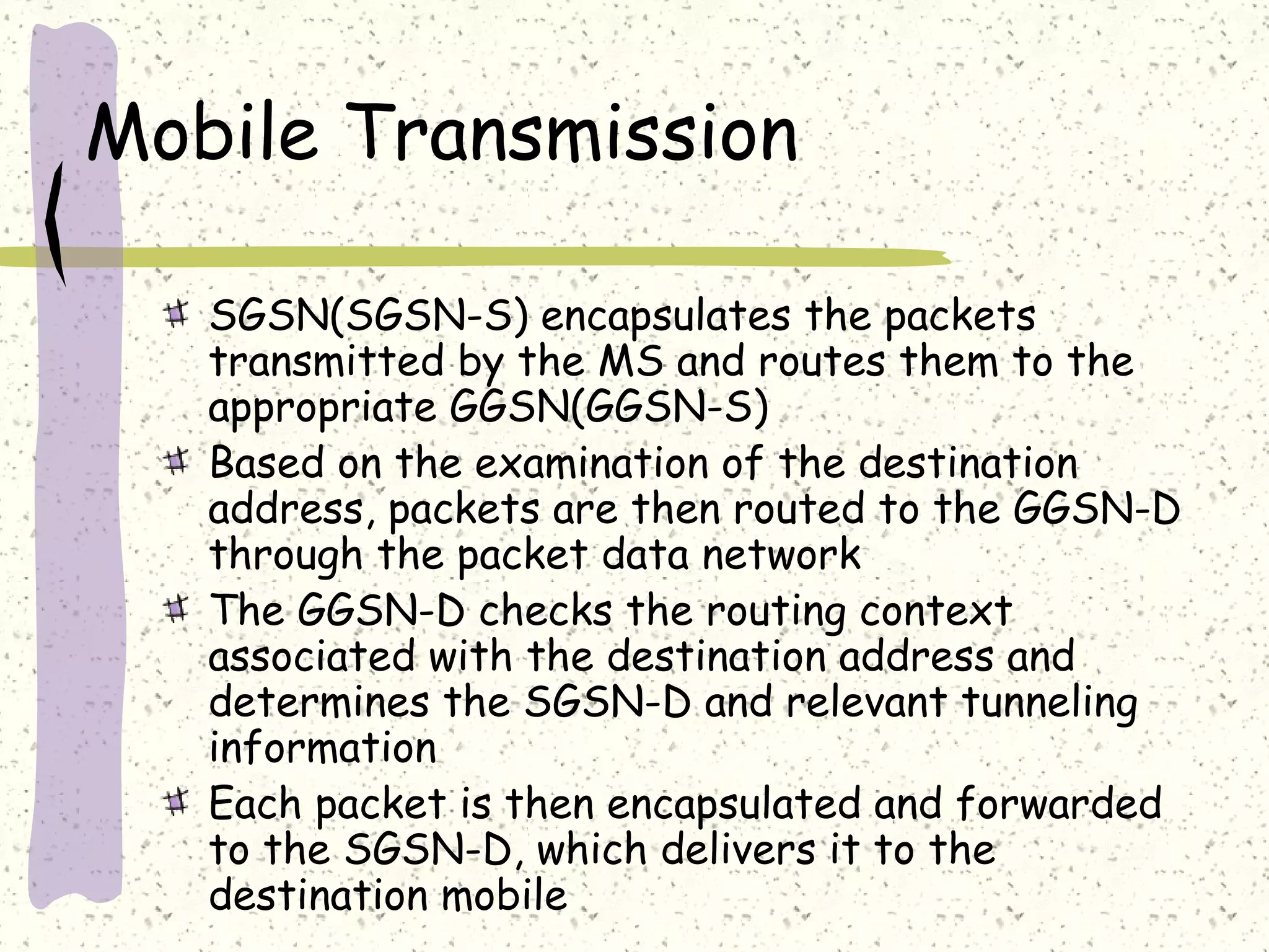 Mobile Transmission
SGSN(SGSN-S) encapsulates the packets
transmitted by the MS and routes them to the
appropriate GGSN(GGSN-S)
Based on the examination of the destination
address, packets are then routed to the GGSN-D
through the packet data network
The GGSN-D checks the routing context
associated with the destination address and
determines the SGSN-D and relevant tunneling
information
Each packet is then encapsulated and forwarded
to the SGSN-D, which delivers it to the
destination mobile
 
