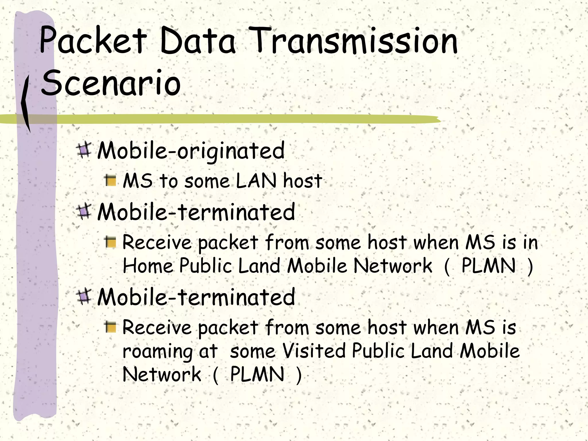 Packet Data Transmission
Scenario
Mobile-originated
MS to some LAN host
Mobile-terminated
Receive packet from some host when MS is in
Home Public Land Mobile Network （ PLMN ）
Mobile-terminated
Receive packet from some host when MS is
roaming at some Visited Public Land Mobile
Network （ PLMN ）
 
