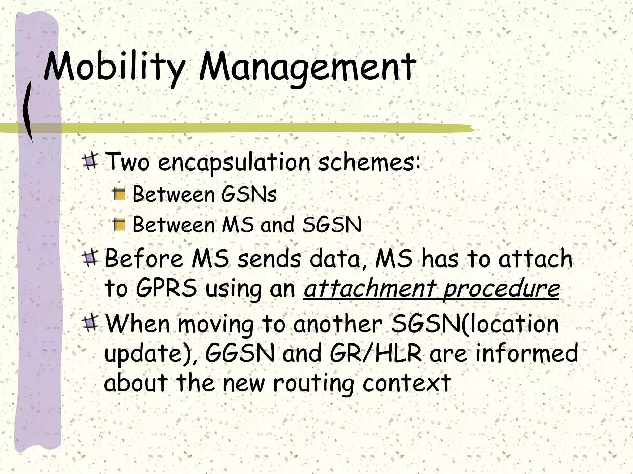Mobility Management
Two encapsulation schemes:
Between GSNs
Between MS and SGSN
Before MS sends data, MS has to attach
to GPRS using an attachment procedure
When moving to another SGSN(location
update), GGSN and GR/HLR are informed
about the new routing context
 