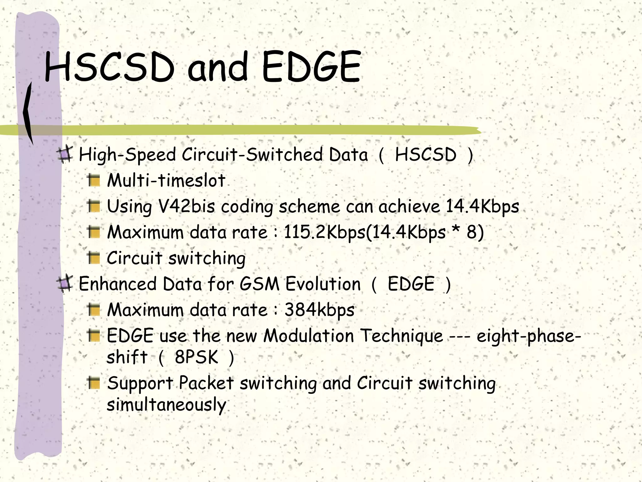 HSCSD and EDGE
High-Speed Circuit-Switched Data （ HSCSD ）
Multi-timeslot
Using V42bis coding scheme can achieve 14.4Kbps
Maximum data rate : 115.2Kbps(14.4Kbps * 8)
Circuit switching
Enhanced Data for GSM Evolution （ EDGE ）
Maximum data rate : 384kbps
EDGE use the new Modulation Technique --- eight-phase-
shift （ 8PSK ）
Support Packet switching and Circuit switching
simultaneously
 