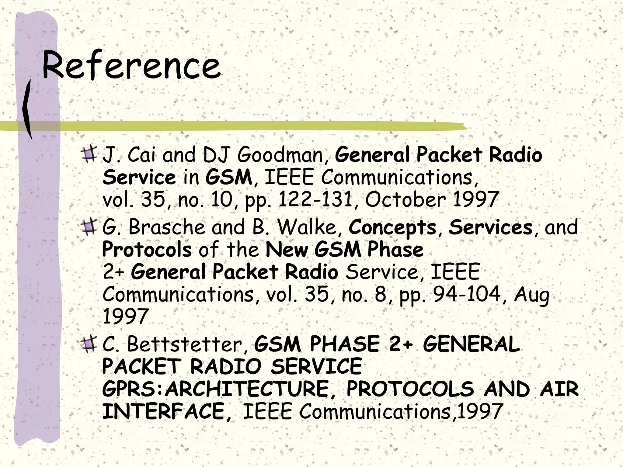 Reference
J. Cai and DJ Goodman, General Packet Radio
Service in GSM, IEEE Communications,
vol. 35, no. 10, pp. 122-131, October 1997
G. Brasche and B. Walke, Concepts, Services, and
Protocols of the New GSM Phase
2+ General Packet Radio Service, IEEE
Communications, vol. 35, no. 8, pp. 94-104, Aug
1997
C. Bettstetter, GSM PHASE 2+ GENERAL
PACKET RADIO SERVICE
GPRS:ARCHITECTURE, PROTOCOLS AND AIR
INTERFACE, IEEE Communications,1997
 