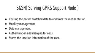 SGSN( Serving GPRS Support Node )
● Routing the packet switched data to and from the mobile station.
● Mobility management.
● Data management.
● Authentication and charging for cells.
● Stores the location information of the user.
 