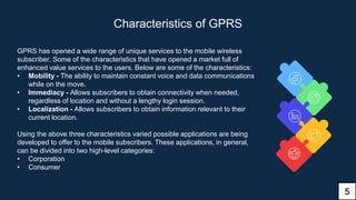 Characteristics of GPRS
GPRS has opened a wide range of unique services to the mobile wireless
subscriber. Some of the characteristics that have opened a market full of
enhanced value services to the users. Below are some of the characteristics:
• Mobility - The ability to maintain constant voice and data communications
while on the move.
• Immediacy - Allows subscribers to obtain connectivity when needed,
regardless of location and without a lengthy login session.
• Localization - Allows subscribers to obtain information relevant to their
current location.
Using the above three characteristics varied possible applications are being
developed to offer to the mobile subscribers. These applications, in general,
can be divided into two high-level categories:
• Corporation
• Consumer
5
 