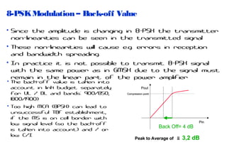 8-PSK Modulation – Back-off Value
• Since the amplitude is changing in 8-PSK the transmitter
non-linearities can be seen in the transmitted signal
• These non-linearities will cause e.g. errors in reception
and bandwidth spreading.
• In practice it is not possible to transmit 8-PSK signal
with the same power as in GMSK due to the signal must
remain in the linear part of the power amplifier
• The back-off value is taken into
account in link budget separately
for UL / DL and bands: 900/850,
1800/1900)
• Too high MCA (8PSK) can lead to
unsuccessful TBF establishment,
if the MS is on cell border with
low signal level (so the back-off
is taken into account) and / or
low C/I

Pout
Compression point

Back Off= 4 dB
Peak to Average of

Pin

≅ 3,2 dB

 