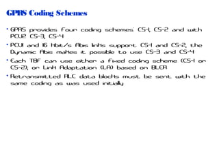 GPRS Coding Schemes
• GPRS provides four coding schemes: CS-1, CS-2 and with
PCU2 CS-3, CS-4
• PCU1 and 16 kbit/s Abis links support CS-1 and CS-2, the
Dynamic Abis makes it possible to use CS-3 and CS-4
• Each TBF can use either a fixed coding scheme (CS-1 or
CS-2), or Link Adaptation (LA) based on BLER
• Retransmitted RLC data blocks must be sent with the
same coding as was used initially

 