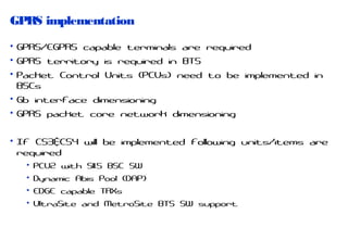 GPRS implementation
• GPRS/EGPRS capable terminals are required
• GPRS territory is required in BTS
• Packet Control Units (PCUs) need to be implemented in
BSCs
• Gb interface dimensioning
• GPRS packet core network dimensioning
• If CS3&CS4 will be implemented following units/items are
required
• PCU2 with S11.5 BSC SW
• Dynamic Abis Pool (DAP)
• EDGE capable TRXs
• UltraSite and MetroSite BTS SW support

 