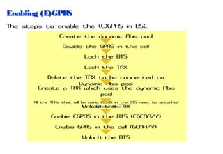 Enabling (E)GPRS
The steps to enable the (E)GPRS in BSC
Create the dynamic Abis pool
Disable the GPRS in the cell
Lock the BTS
Lock the TRX
Delete the TRX to be connected to
Dynamic Abis pool
Create a TRX which uses the dynamic Abis
pool
All the TRXs that will be using EGPRS in the BTS must be attached
to a dynamic Abis pool
Unlock the TRX

Enable EGPRS in the BTS (EGENA/Y)
Enable GPRS in the cell (GENA/Y)
Unlock the BTS

 