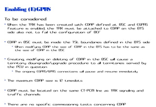 Enabling (E)GPRS
To be considered:
• When the TRX has been created with EDAP defined at BSC and EGPRS
feature is enabled, the TRX must be attached to EDAP on the BTS
side also not to fail the configuration of BCF
• EDAP in BSC must be inside the TSL boundaries defined in the BTS side
• When modifying EDAP the size of EDAP in the BTS has to be the same as
the size of EDAP in the BSC

• Creating, modifying or deleting of EDAP in the BSC will cause a
territory downgrade/upgrade procedure to all territories served by
the PCU in question
• The ongoing EGPRS/GPRS connections will pause and resume immediately

• The maximum EDAP size is 12 timeslots
• EDAP must be located on the same ET-PCM line as TRX signaling and
traffic channels
• There are no specific commissioning tests concerning EDAP

 