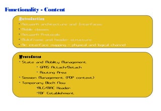 Functionality - Content
Introduction
• Network architecture and Interfaces
• Mobile classes
• Network Protocols
• Multiframe and header structure
• Air interface mapping – physical and logical channel
Procedures
• State and Mobility Management
• GPRS Attach/Detach
• Routing Area
• Session Management (PDP context)
• Temporary Block Flow
•RLC/MAC Header
•TBF Establishment

 