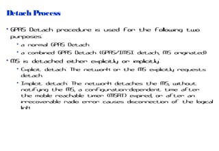 Detach Process
• GPRS Detach procedure is used for the following two
purposes:
• a normal GPRS Detach
• a combined GPRS Detach (GPRS/IMSI detach, MS originated)

• MS is detached either explicitly or implicitly:
• Explicit detach: The network or the MS explicitly requests
detach.
• Implicit detach: The network detaches the MS, without
notifying the MS, a configuration-dependent time after
the mobile reachable timer (MSRT) expired, or after an
irrecoverable radio error causes disconnection of the logical
link

 
