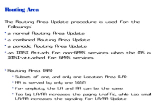 Routing Area
The Routing Area Update procedure is used for the
followings:
• a normal Routing Area Update
• a combined Routing Area Update
• a periodic Routing Area Update
• an IMSI Attach for non-GPRS services when the MS is
IMSI-attached for GPRS services.
• Routing Area (RA)
• Subset of one, and only one Location Area (LA)
• RA is served by only one SGSN
• For simplicity, the LA and RA can be the same
• Too big LA/RA increases the paging traffic, while too small
LA/RA increases the signaling for LA/RA Update

 