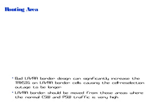 Routing Area

• Bad LA/RA border design can significantly increase the
TRXSIG on LA/RA border cells causing the cell-reselection
outage to be longer
• LA/RA border should be moved from those areas where
the normal CSW and PSW traffic is very high

 
