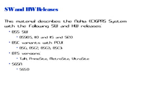 SW and HW Releases
This material describes the Nokia (E)GPRS System
with the following SW and HW releases:
• BSS SW:
• BSS10.5, 11.0 and 11.5 and S12.0

• BSC variants with PCU1:
• BSCi, BSC2, BSC2i, BSC3i

• BTS versions:
• Talk, PrimeSite, MetroSite, UltraSite

• SGSN
• SG5.0

 