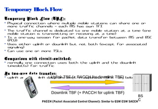 Temporary Block Flow
Temporary Block Flow ( TBF ) :
• Physical connection where multiple mobile stations can share one or
more traffic channels – each MS has own TFI
• The traffic channel is dedicated to one mobile station at a time (one
mobile station is transmitting or receiving at a time)
• Is a one-way session for packet data transfer between MS and BSC
(PCU)
• Uses either uplink or downlink but not both (except for associated
signaling)
• Can use one or more TSLs
Comparison with circuit-switched:
• normally one connection uses both the uplink and the downlink
timeslot(s) for traffic
In two-way data transfer:
• uplink and downlink data are sent PACCH for downlink TBF) below
Uplink TBF (+ in separate TBFs - as

Downlink TBF (+ PACCH for uplink TBF)

BS
C
PACCH (Packet Associated Control Channel): Similar to GSM CSW SACCH

 