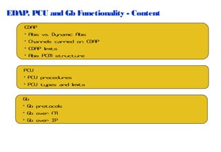 EDAP, PCU and Gb Functionality - Content
EDAP
• Abis vs. Dynamic Abis
• Channels carried on EDAP
• EDAP limits
• Abis PCM structure
PCU
• PCU procedures
• PCU types and limits
Gb
• Gb protocols
• Gb over FR
• Gb over IP

 