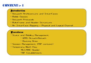 CONTENT :- 1
Introduction
• Network Architecture and Interfaces
• Mobile Classes
• Network Protocols
• Multiframe and Header Structure
• Air Interface Mapping – Physical and Logical Channel
Procedures
• State and Mobility Management
• GPRS Attach/Detach
• Routing Area
• Session Management (PDP context)
• Temporary Block Flow
•RLC/MAC Header
•TBF Establishment

 