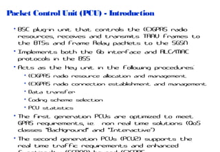 Packet Control Unit (PCU) - Introduction
• BSC plug-in unit that controls the (E)GPRS radio
resources, receives and transmits TRAU frames to
the BTSs and Frame Relay packets to the SGSN
• Implements both the Gb interface and RLC/MAC
protocols in the BSS
• Acts as the key unit in the following procedures:
• (E)GPRS radio resource allocation and management
• (E)GPRS radio connection establishment and management
• Data transfer
• Coding scheme selection
• PCU statistics

• The first generation PCUs are optimized to meet
GPRS requirements, i.e. non real time solutions (QoS
classes "Background" and "Interactive“)
• The second generation PCUs (PCU2) supports the
real time traffic requirements and enhanced

 