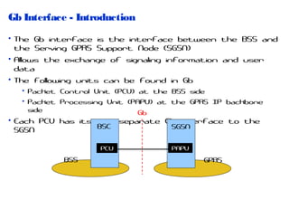 Gb Interface - Introduction
• The Gb interface is the interface between the BSS and
the Serving GPRS Support Node (SGSN)
• Allows the exchange of signaling information and user
data
• The following units can be found in Gb
• Packet Control Unit (PCU) at the BSS side
• Packet Processing Unit (PAPU) at the GPRS IP backbone
side
Gb

• Each PCU has its own separate Gb interface to the
BSC
SGSN
SGSN
PCU

BSS

PAPU

GPRS

 