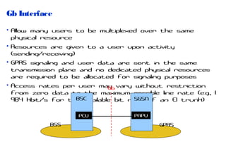 Gb Interface
• Allow many users to be multiplexed over the same
physical resource
• Resources are given to a user upon activity
(sending/receiving)
• GPRS signaling and user data are sent in the same
transmission plane and no dedicated physical resources
are required to be allocated for signaling purposes
• Access rates per user may vary without restriction
Gb
from zero data to the maximum possible line rate (e.g., 1
BSC
SGSN
984 kbit/s for the available bit rate of an E1 trunk)
PCU

BSS

PAPU

GPRS

 