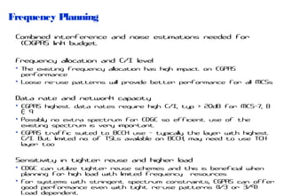 Frequency Planning
Combined interference and noise estimations needed for
(E)GPRS link budget
Frequency allocation and C/I level
• The existing frequency allocation has high impact on EGPRS
performance
• Loose re-use patterns will provide better performance for all MCSs

Data rate and network capacity
• EGPRS highest data rates require high C/I, typ > 20dB
& 9
• Possibly no extra spectrum for EDGE so efficient use
existing spectrum is very important
• EGPRS traffic suited to BCCH use - typically the layer
C/I. But limited no. of TSLs available on BCCH; may need
layer too

for MCS-7, 8
of the
with highest
to use TCH

Sensitivity in tighter reuse and higher load
• EDGE can utilize tighter reuse schemes and this is beneficial when
planning for high load with limited frequency resources
• For systems with stringent spectrum constraints, EGPRS can offer
good performance even with tight re-use patterns (1/3 or 3/9).
Load dependent

 