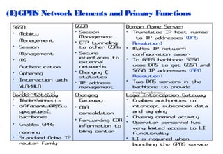 (E)GPRS Network Elements and Primary Functions

•
•

GGSN
• Session
Management
• GTP tunnelling
to other GSNs
• Secure
interfaces to
external
networks
• Charging &
statistics
• IP address
management

Domain Name Server
• Translates IP host names
to IP addresses (DNS
Resolution)
• Makes IP network
configuration easier
• In GPRS backbone SGSN
uses DNS to get GGSN and
SGSN IP addresses (APN
Resolution)
• Two DNS servers in the
backbone to provide
redundancy
Charging
Legal Interception Gateway
• Enables authorities to
Gateway
intercept subscriber data
• CDR
and signaling
consolidation
• Chasing criminal activity
• Forwarding CDR •
Operator personnel has
Enables GPRS
information to
very limited access to LI
billing center
roaming
functionality
Standard Nokia IP
• LI is required when
router family
launching the GPRS service

SGSN
• Mobility
Management
• Session
Management
• MS
Authentication
• Ciphering
• Interaction with
VLR/HLR
• Charging and
Border Gateway
• statistics
Interconnects
• GTP tunnelling to
different GPRS
operators'
other GSNs
backbones

 