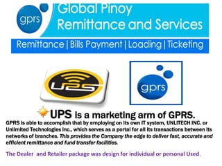 UPS is a marketing arm of GPRS.
GPRS is able to accomplish that by employing on its own IT system, UNLITECH INC. or
Unlimited Technologies Inc., which serves as a portal for all its transactions between its
networks of branches. This provides the Company the edge to deliver fast, accurate and
efficient remittance and fund transfer facilities.

The Dealer and Retailer package was design for individual or personal Used.
 