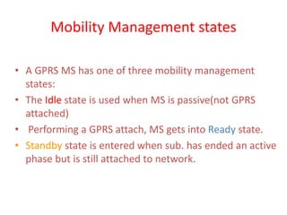 Mobility Management states
• A GPRS MS has one of three mobility management
states:
• The Idle state is used when MS is passive(not GPRS
attached)
• Performing a GPRS attach, MS gets into Ready state.
• Standby state is entered when sub. has ended an active
phase but is still attached to network.
 