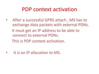 PDP context activation
• After a successful GPRS attach , MS has to
exchange data packets with external PDNs.
It must get an IP address to be able to
connect to external PDNs.
This is PDP context activation.
• It is an IP allocation to MS.
 