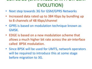 11.7EDGE (ENHANCED DATA FOR GSM
EVOLUTION)
• Next step towards 3G for GSM/GPRS Networks
• Increased data rated up to 384 Kbps by bundling up
to 8 channels of 48 Kbps/channel
• GPRS is based on modulation technique known as
GMSK.
• EDGE is based on a new modulation scheme that
allows a much higher bit rate across the air-interface
called 8PSK modulation.
• Since 8PSK will be used for UMTS, network operators
will be required to introduce this at some stage
before migration to 3G.
 