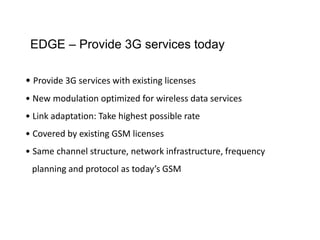 EDGE – Provide 3G services today
• Provide 3G services with existing licenses
• New modulation optimized for wireless data services
• Link adaptation: Take highest possible rate
• Covered by existing GSM licenses
• Same channel structure, network infrastructure, frequency
planning and protocol as today’s GSM
 