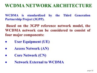page 52
WCDMA is standardized by the Third Generation
Partnership Project (3GPP).
Based on the 3GPP reference network model, the
WCDMA network can be considered to consist of
four major components:
 User Equipment (UE)
 Access Network (AN)
 Core Network (CN)
 Network External to WCDMA
WCDMA NETWORK ARCHITECTURE
 