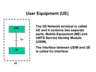 USIM
ME
Cu
UE
The 3G Network terminal is called
UE and it contains two separate
parts, Mobile Equipment (ME) and
UMTS Service Identity Module
(USIM).
The Interface between USIM and UE
is called Cu interface.
User Equipment (UE)
 