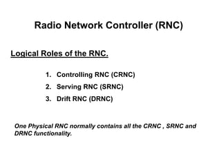Radio Network Controller (RNC)
Logical Roles of the RNC.
1. Controlling RNC (CRNC)
2. Serving RNC (SRNC)
3. Drift RNC (DRNC)
One Physical RNC normally contains all the CRNC , SRNC and
DRNC functionality.
 