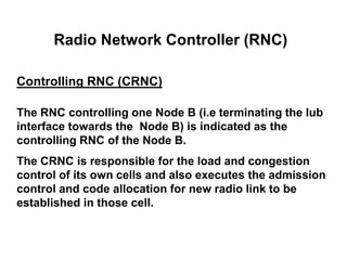 Radio Network Controller (RNC)
Controlling RNC (CRNC)
The RNC controlling one Node B (i.e terminating the Iub
interface towards the Node B) is indicated as the
controlling RNC of the Node B.
The CRNC is responsible for the load and congestion
control of its own cells and also executes the admission
control and code allocation for new radio link to be
established in those cell.
 