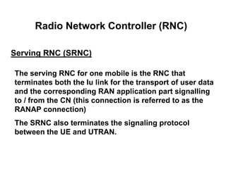 Radio Network Controller (RNC)
Serving RNC (SRNC)
The serving RNC for one mobile is the RNC that
terminates both the Iu link for the transport of user data
and the corresponding RAN application part signalling
to / from the CN (this connection is referred to as the
RANAP connection)
The SRNC also terminates the signaling protocol
between the UE and UTRAN.
 
