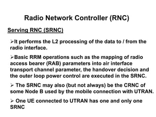 Radio Network Controller (RNC)
Serving RNC (SRNC)
It performs the L2 processing of the data to / from the
radio interface.
Basic RRM operations such as the mapping of radio
access bearer (RAB) parameters into air interface
transport channel parameter, the handover decision and
the outer loop power control are executed in the SRNC.
 The SRNC may also (but not always) be the CRNC of
some Node B used by the mobile connection with UTRAN.
 One UE connected to UTRAN has one and only one
SRNC
 