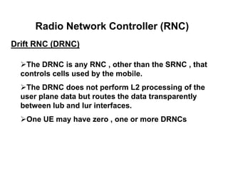 Radio Network Controller (RNC)
Drift RNC (DRNC)
The DRNC is any RNC , other than the SRNC , that
controls cells used by the mobile.
The DRNC does not perform L2 processing of the
user plane data but routes the data transparently
between Iub and Iur interfaces.
One UE may have zero , one or more DRNCs
 