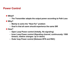 Power Control
 What?
– The Transmitter adapts the output power according to Path Loss
 Why?
– Mainly to solve the “Near-Far” problem
– Goal is that all users should experience the same SIR
 How?
– Open Loop Power control (Initially, No signaling)
– Inner Loop Power control (Signaling channel, continuously: 1500
times/s, relative changes: up or down)
– Outer loop Power control (Between BTS and RNC)
 