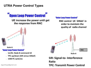 skgochhayat@gmail.com
UTRA Power Control Types
“Open Loop Power Control”
UE increase the power until get
the response from RNC
Node-B
“Inner Loop Power Control”
– UL/DL: Node B command UE
– TPC up/down (SIR versus SIRdef)
– 1500 PC cycle/sec
“Outer Loop Power Control”
RNC control UE SIRdef in
order to maintain the
quality of radio channel
SIR: Signal-to- Interference
Ratio
TPC: Transmit Power Control
Node-B
RNC
 