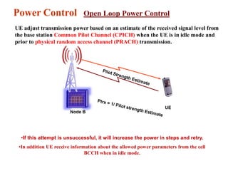 UE
Node B
Power Control Open Loop Power Control
•If this attempt is unsuccessful, it will increase the power in steps and retry.
•In addition UE receive information about the allowed power parameters from the cell
BCCH when in idle mode.
UE adjust transmission power based on an estimate of the received signal level from
the base station Common Pilot Channel (CPICH) when the UE is in idle mode and
prior to physical random access channel (PRACH) transmission.
 