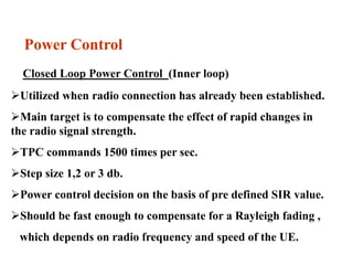 Power Control
Closed Loop Power Control (Inner loop)
Utilized when radio connection has already been established.
Main target is to compensate the effect of rapid changes in
the radio signal strength.
TPC commands 1500 times per sec.
Step size 1,2 or 3 db.
Power control decision on the basis of pre defined SIR value.
Should be fast enough to compensate for a Rayleigh fading ,
which depends on radio frequency and speed of the UE.
 