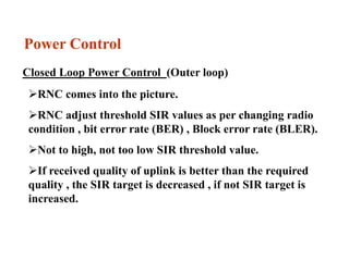 Power Control
Closed Loop Power Control (Outer loop)
RNC comes into the picture.
RNC adjust threshold SIR values as per changing radio
condition , bit error rate (BER) , Block error rate (BLER).
Not to high, not too low SIR threshold value.
If received quality of uplink is better than the required
quality , the SIR target is decreased , if not SIR target is
increased.
 