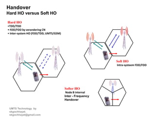 UMTS Technology by
skgochhayat.
skgochhayat@gmail.com
Handover
Hard HO versus Soft HO
Hard HO
•TDD/TDD
• FDD/FDD by verandering CN
• Inter-system HO (FDD/TDD, UMTS/GSM)
Soft HO
Intra-systeem FDD/FDD
Softer HO
Node B internal
Inter - Frequency
Handover
 