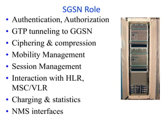 • Authentication, Authorization
• GTP tunneling to GGSN
• Ciphering & compression
• Mobility Management
• Session Management
• Interaction with HLR,
MSC/VLR
• Charging & statistics
• NMS interfaces
SGSN Role
 